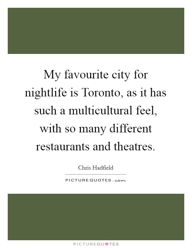My favourite city for nightlife is Toronto, as it has such a multicultural feel, with so many different restaurants and theatres. Picture Quote #1