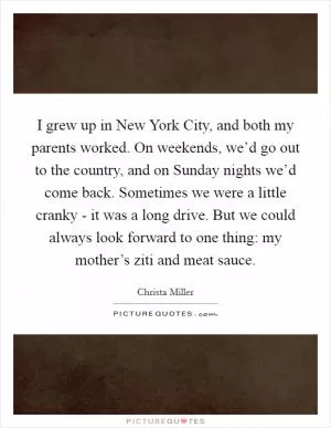I grew up in New York City, and both my parents worked. On weekends, we’d go out to the country, and on Sunday nights we’d come back. Sometimes we were a little cranky - it was a long drive. But we could always look forward to one thing: my mother’s ziti and meat sauce Picture Quote #1
