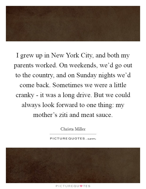 I grew up in New York City, and both my parents worked. On weekends, we'd go out to the country, and on Sunday nights we'd come back. Sometimes we were a little cranky - it was a long drive. But we could always look forward to one thing: my mother's ziti and meat sauce. Picture Quote #1