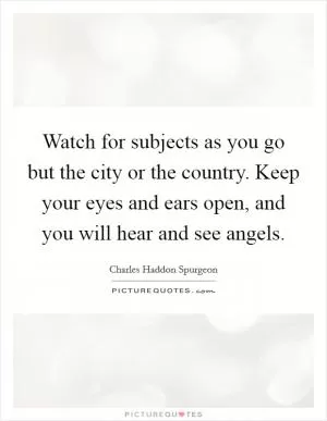 Watch for subjects as you go but the city or the country. Keep your eyes and ears open, and you will hear and see angels Picture Quote #1