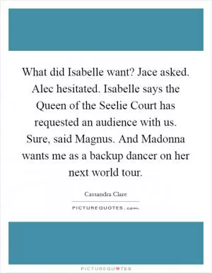What did Isabelle want? Jace asked. Alec hesitated. Isabelle says the Queen of the Seelie Court has requested an audience with us. Sure, said Magnus. And Madonna wants me as a backup dancer on her next world tour Picture Quote #1
