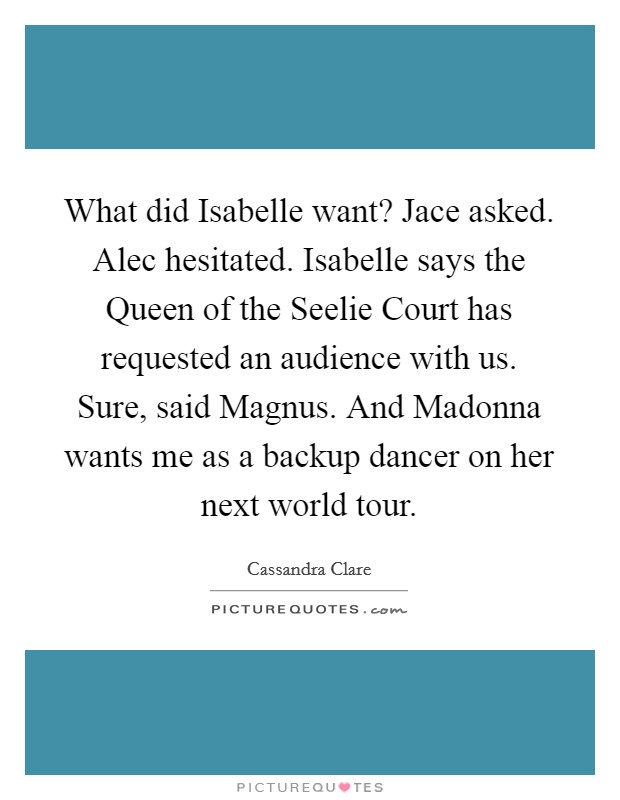 What did Isabelle want? Jace asked. Alec hesitated. Isabelle says the Queen of the Seelie Court has requested an audience with us. Sure, said Magnus. And Madonna wants me as a backup dancer on her next world tour. Picture Quote #1