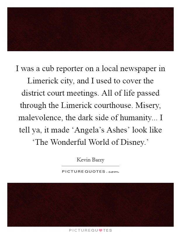 I was a cub reporter on a local newspaper in Limerick city, and I used to cover the district court meetings. All of life passed through the Limerick courthouse. Misery, malevolence, the dark side of humanity... I tell ya, it made ‘Angela's Ashes' look like ‘The Wonderful World of Disney.' Picture Quote #1