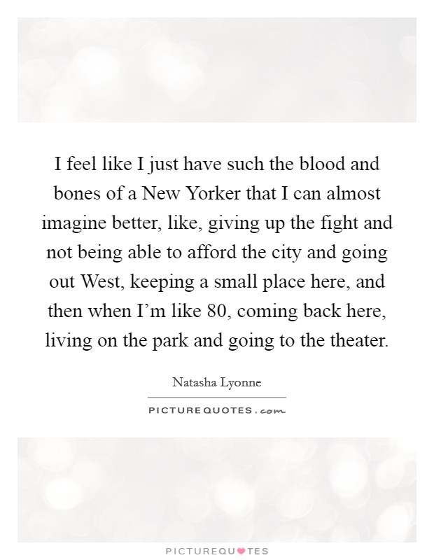 I feel like I just have such the blood and bones of a New Yorker that I can almost imagine better, like, giving up the fight and not being able to afford the city and going out West, keeping a small place here, and then when I'm like 80, coming back here, living on the park and going to the theater. Picture Quote #1