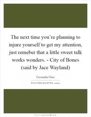 The next time you’re planning to injure yourself to get my attention, just remeber that a little sweet talk works wonders. - City of Bones (said by Jace Wayland) Picture Quote #1