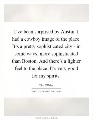 I’ve been surprised by Austin. I had a cowboy image of the place. It’s a pretty sophisticated city - in some ways, more sophisticated than Boston. And there’s a lighter feel to the place. It’s very good for my spirits Picture Quote #1