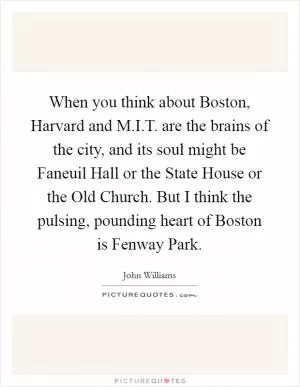 When you think about Boston, Harvard and M.I.T. are the brains of the city, and its soul might be Faneuil Hall or the State House or the Old Church. But I think the pulsing, pounding heart of Boston is Fenway Park Picture Quote #1