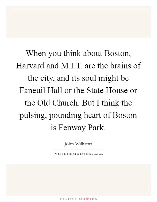 When you think about Boston, Harvard and M.I.T. are the brains of the city, and its soul might be Faneuil Hall or the State House or the Old Church. But I think the pulsing, pounding heart of Boston is Fenway Park. Picture Quote #1