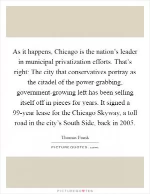 As it happens, Chicago is the nation’s leader in municipal privatization efforts. That’s right: The city that conservatives portray as the citadel of the power-grabbing, government-growing left has been selling itself off in pieces for years. It signed a 99-year lease for the Chicago Skyway, a toll road in the city’s South Side, back in 2005 Picture Quote #1