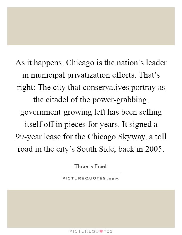As it happens, Chicago is the nation's leader in municipal privatization efforts. That's right: The city that conservatives portray as the citadel of the power-grabbing, government-growing left has been selling itself off in pieces for years. It signed a 99-year lease for the Chicago Skyway, a toll road in the city's South Side, back in 2005. Picture Quote #1
