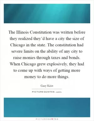 The Illinois Constitution was written before they realized they’d have a city the size of Chicago in the state. The constitution had severe limits on the ability of any city to raise monies through taxes and bonds. When Chicago grew explosively, they had to come up with ways of getting more money to do more things Picture Quote #1