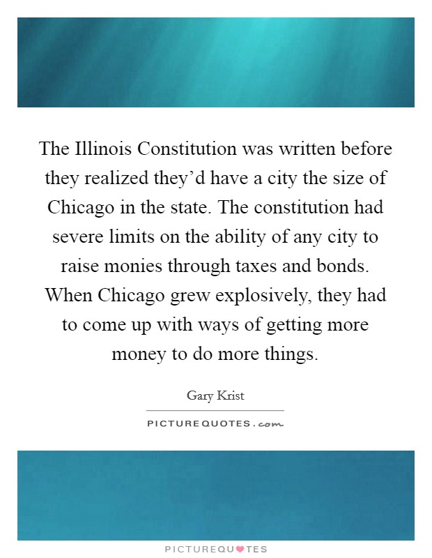 The Illinois Constitution was written before they realized they'd have a city the size of Chicago in the state. The constitution had severe limits on the ability of any city to raise monies through taxes and bonds. When Chicago grew explosively, they had to come up with ways of getting more money to do more things. Picture Quote #1