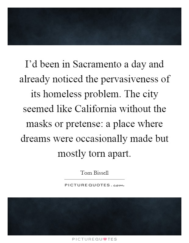 I'd been in Sacramento a day and already noticed the pervasiveness of its homeless problem. The city seemed like California without the masks or pretense: a place where dreams were occasionally made but mostly torn apart. Picture Quote #1