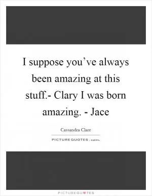 I suppose you’ve always been amazing at this stuff.- Clary I was born amazing. - Jace Picture Quote #1