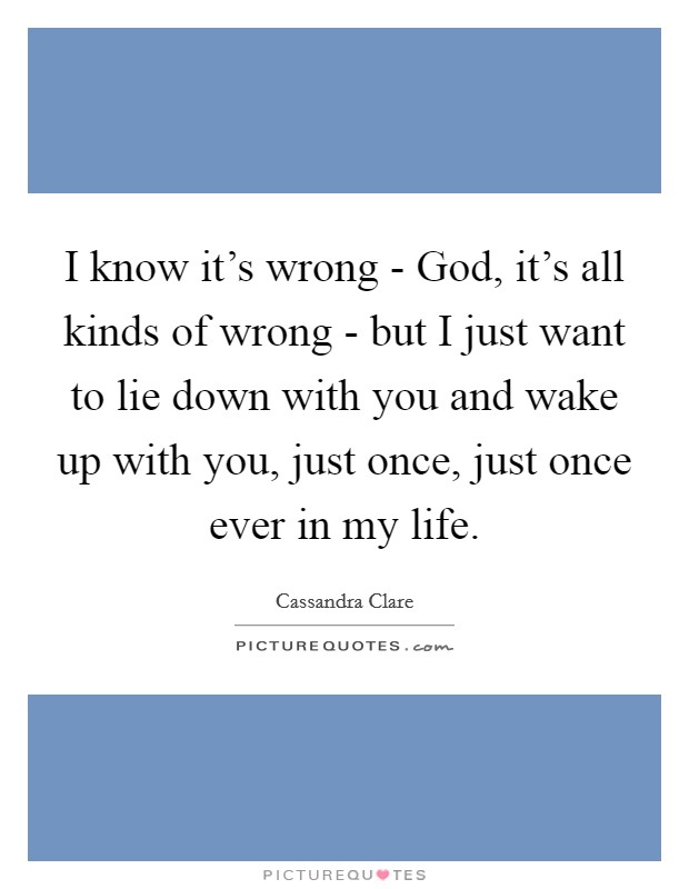 I know it's wrong - God, it's all kinds of wrong - but I just want to lie down with you and wake up with you, just once, just once ever in my life. Picture Quote #1