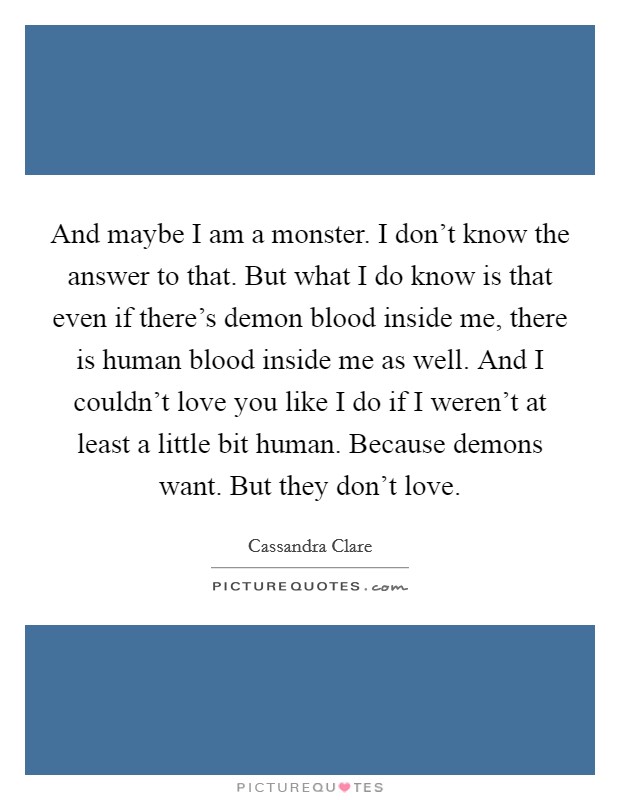 And maybe I am a monster. I don't know the answer to that. But what I do know is that even if there's demon blood inside me, there is human blood inside me as well. And I couldn't love you like I do if I weren't at least a little bit human. Because demons want. But they don't love. Picture Quote #1