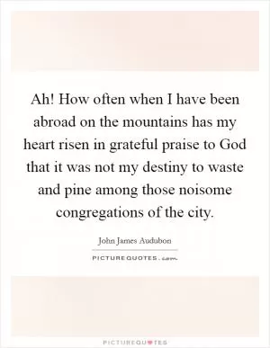 Ah! How often when I have been abroad on the mountains has my heart risen in grateful praise to God that it was not my destiny to waste and pine among those noisome congregations of the city Picture Quote #1