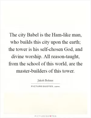 The city Babel is the Ham-like man, who builds this city upon the earth; the tower is his self-chosen God, and divine worship. All reason-taught, from the school of this world, are the master-builders of this tower Picture Quote #1