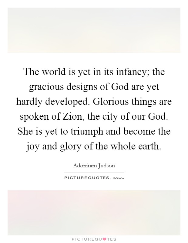 The world is yet in its infancy; the gracious designs of God are yet hardly developed. Glorious things are spoken of Zion, the city of our God. She is yet to triumph and become the joy and glory of the whole earth. Picture Quote #1