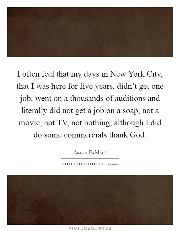 I often feel that my days in New York City, that I was here for five years, didn't get one job, went on a thousands of auditions and literally did not get a job on a soap, not a movie, not TV, not nothing, although I did do some commercials thank God. Picture Quote #1