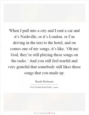 When I pull into a city and I rent a car and it’s Nashville, or it’s London, or I’m driving in the taxi to the hotel, and on comes one of my songs, it’s like, ‘Oh my God, they’re still playing these songs on the radio.’ And you still feel tearful and very grateful that somebody still likes these songs that you made up Picture Quote #1