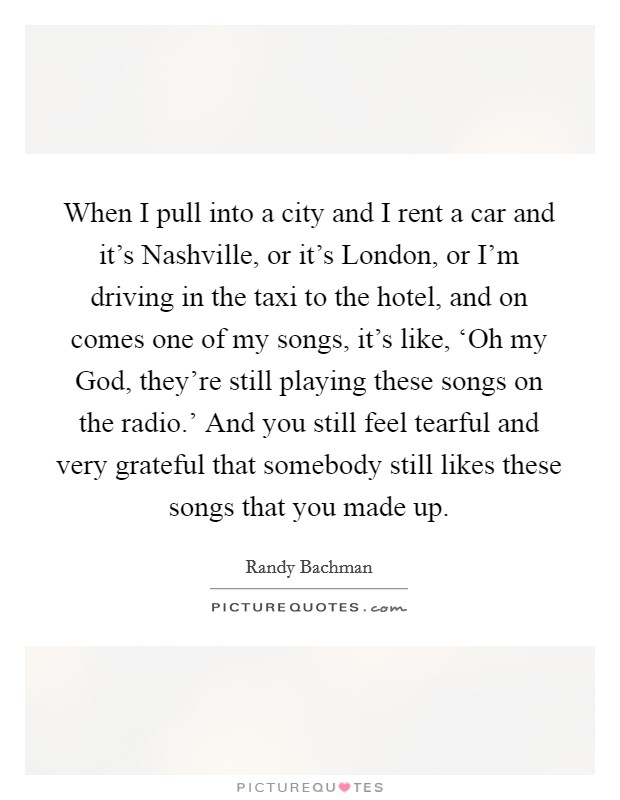 When I pull into a city and I rent a car and it's Nashville, or it's London, or I'm driving in the taxi to the hotel, and on comes one of my songs, it's like, ‘Oh my God, they're still playing these songs on the radio.' And you still feel tearful and very grateful that somebody still likes these songs that you made up. Picture Quote #1