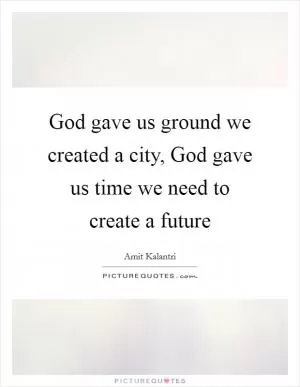God gave us ground we created a city, God gave us time we need to create a future Picture Quote #1