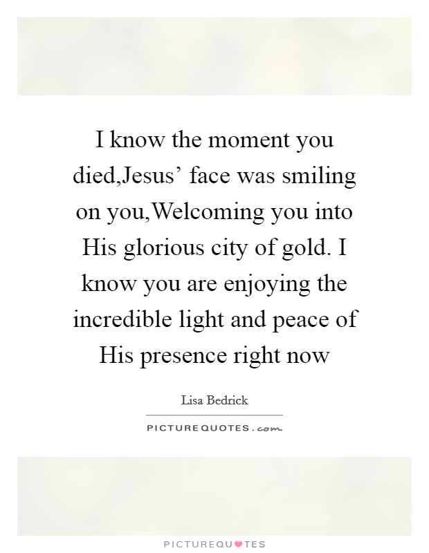 I know the moment you died,Jesus' face was smiling on you,Welcoming you into His glorious city of gold. I know you are enjoying the incredible light and peace of His presence right now Picture Quote #1