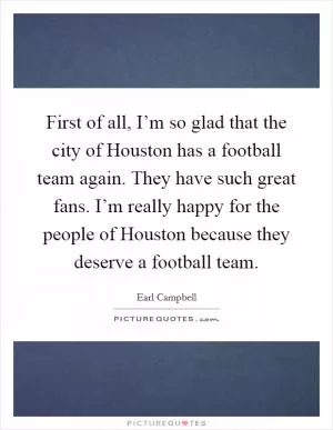 First of all, I’m so glad that the city of Houston has a football team again. They have such great fans. I’m really happy for the people of Houston because they deserve a football team Picture Quote #1