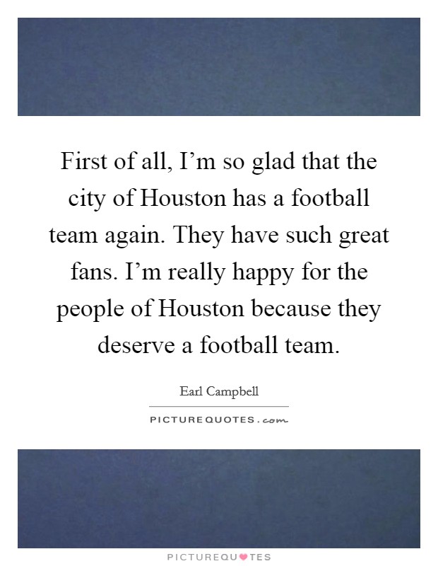 First of all, I'm so glad that the city of Houston has a football team again. They have such great fans. I'm really happy for the people of Houston because they deserve a football team. Picture Quote #1