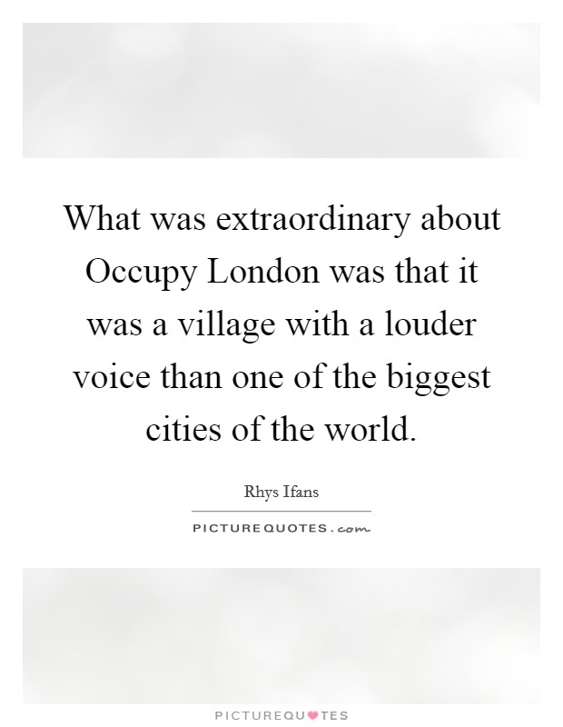 What was extraordinary about Occupy London was that it was a village with a louder voice than one of the biggest cities of the world. Picture Quote #1