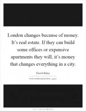 London changes because of money. It’s real estate. If they can build some offices or expensive apartments they will, it’s money that changes everything in a city Picture Quote #1