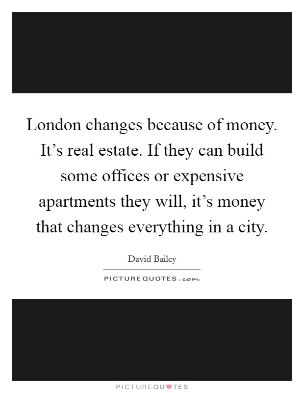 London changes because of money. It's real estate. If they can build some offices or expensive apartments they will, it's money that changes everything in a city. Picture Quote #1