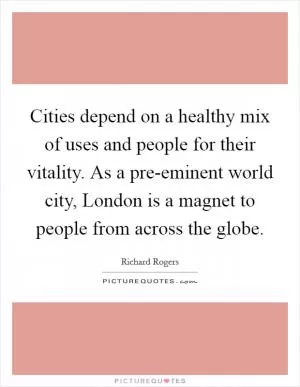 Cities depend on a healthy mix of uses and people for their vitality. As a pre-eminent world city, London is a magnet to people from across the globe Picture Quote #1