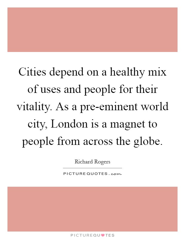 Cities depend on a healthy mix of uses and people for their vitality. As a pre-eminent world city, London is a magnet to people from across the globe. Picture Quote #1
