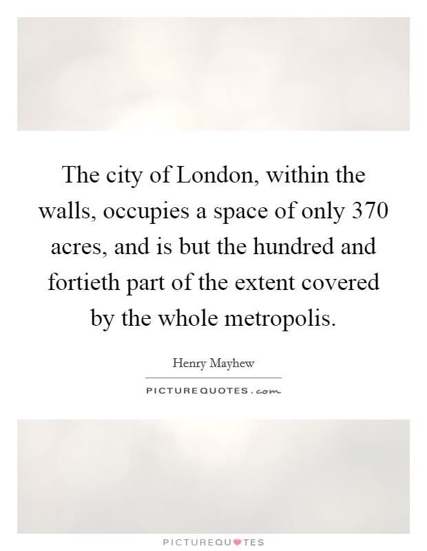 The city of London, within the walls, occupies a space of only 370 acres, and is but the hundred and fortieth part of the extent covered by the whole metropolis. Picture Quote #1