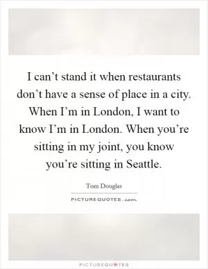 I can’t stand it when restaurants don’t have a sense of place in a city. When I’m in London, I want to know I’m in London. When you’re sitting in my joint, you know you’re sitting in Seattle Picture Quote #1