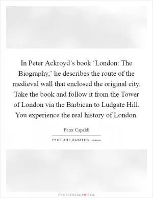 In Peter Ackroyd’s book ‘London: The Biography,’ he describes the route of the medieval wall that enclosed the original city. Take the book and follow it from the Tower of London via the Barbican to Ludgate Hill. You experience the real history of London Picture Quote #1