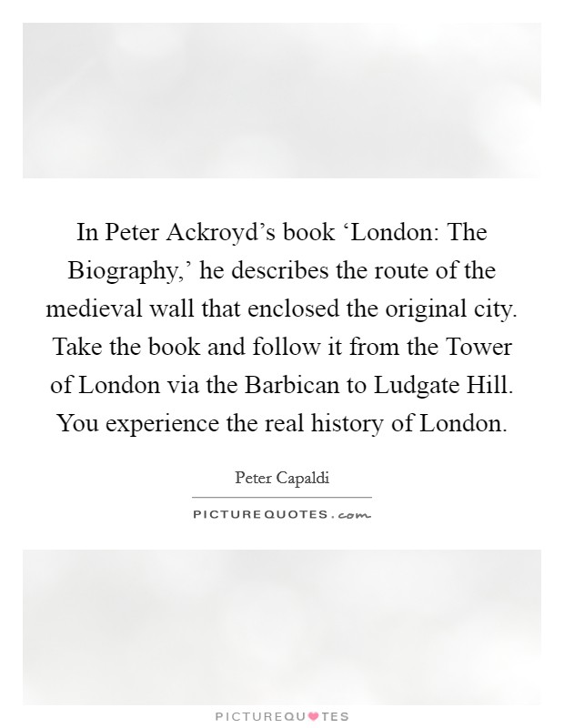 In Peter Ackroyd's book ‘London: The Biography,' he describes the route of the medieval wall that enclosed the original city. Take the book and follow it from the Tower of London via the Barbican to Ludgate Hill. You experience the real history of London. Picture Quote #1