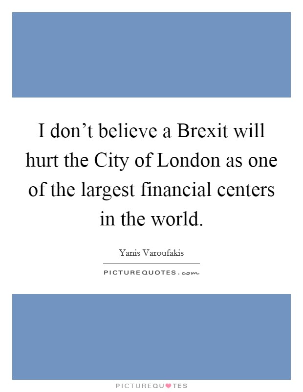 I don't believe a Brexit will hurt the City of London as one of the largest financial centers in the world. Picture Quote #1