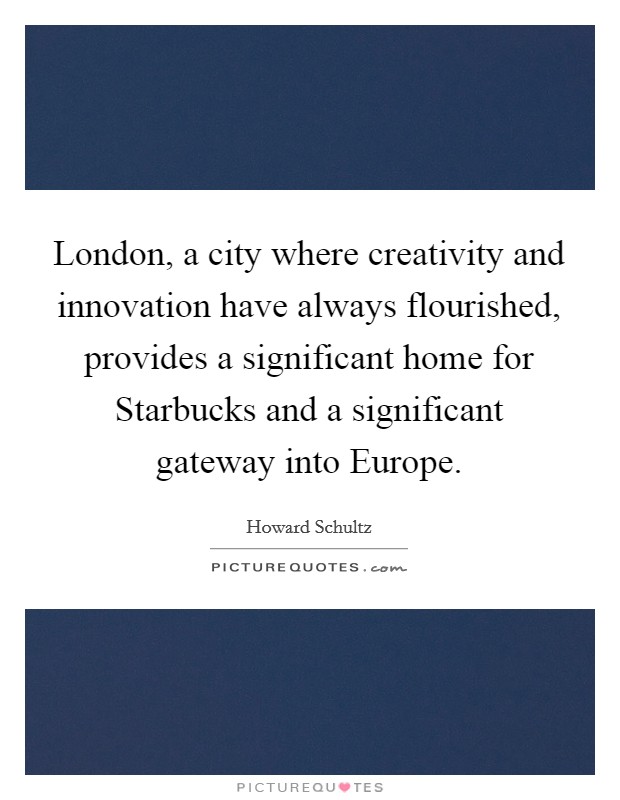 London, a city where creativity and innovation have always flourished, provides a significant home for Starbucks and a significant gateway into Europe. Picture Quote #1