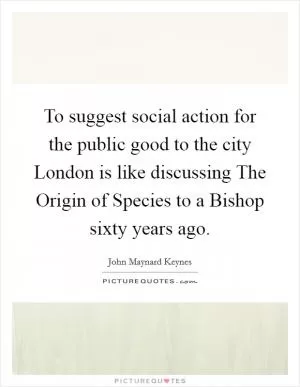 To suggest social action for the public good to the city London is like discussing The Origin of Species to a Bishop sixty years ago Picture Quote #1