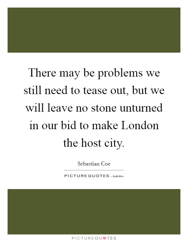 There may be problems we still need to tease out, but we will leave no stone unturned in our bid to make London the host city. Picture Quote #1