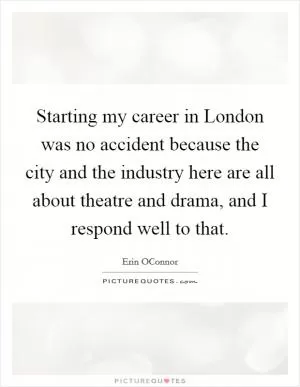 Starting my career in London was no accident because the city and the industry here are all about theatre and drama, and I respond well to that Picture Quote #1