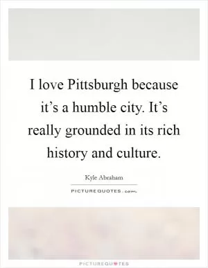 I love Pittsburgh because it’s a humble city. It’s really grounded in its rich history and culture Picture Quote #1
