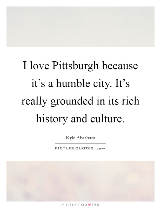 I love Pittsburgh because it's a humble city. It's really grounded in its rich history and culture. Picture Quote #1