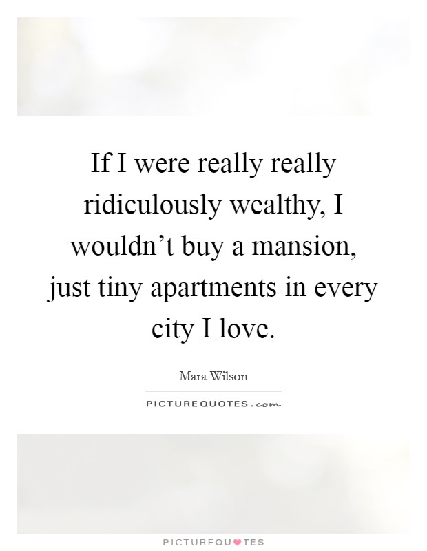 If I were really really ridiculously wealthy, I wouldn't buy a mansion, just tiny apartments in every city I love. Picture Quote #1