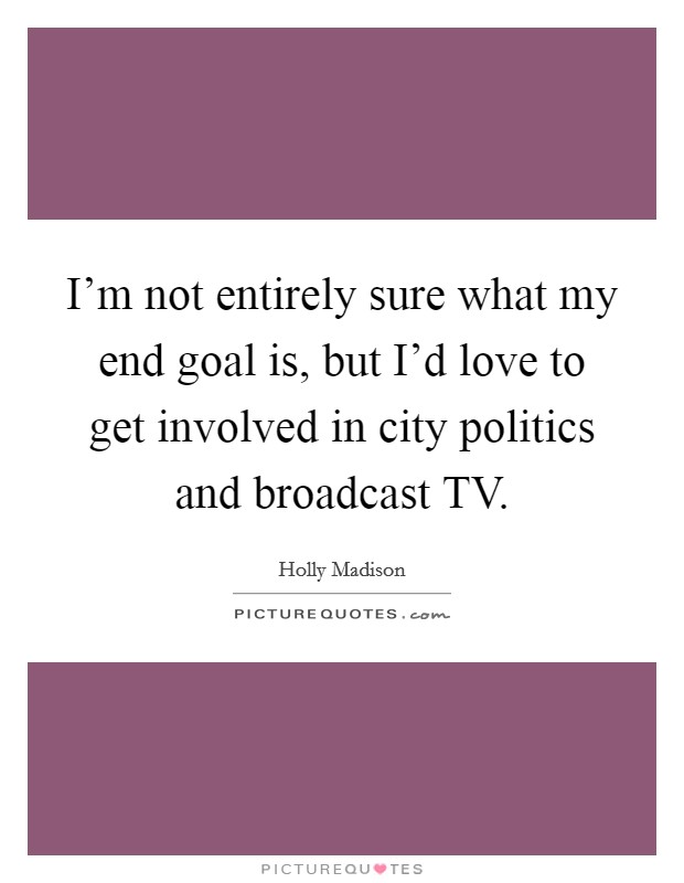 I'm not entirely sure what my end goal is, but I'd love to get involved in city politics and broadcast TV. Picture Quote #1
