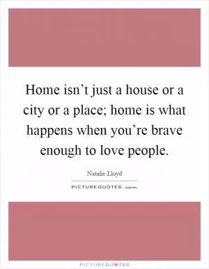Home isn’t just a house or a city or a place; home is what happens when you’re brave enough to love people Picture Quote #1