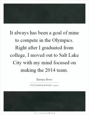 It always has been a goal of mine to compete in the Olympics. Right after I graduated from college, I moved out to Salt Lake City with my mind focused on making the 2014 team Picture Quote #1